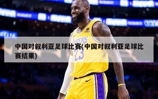 中国对叙利亚足球比赛(中国对叙利亚足球比赛结果)