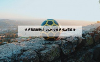 世乒赛最新战况(2024今晚乒乓决赛直播)