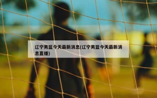 辽宁男篮今天最新消息(辽宁男篮今天最新消息直播)